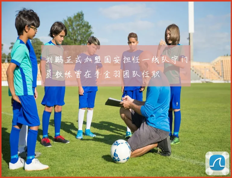 刘鹏正式加盟国安担任一线队守门员教练曾在李金羽团队任职