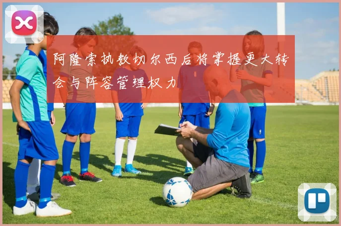 阿隆索执教切尔西后将掌握更大转会与阵容管理权力