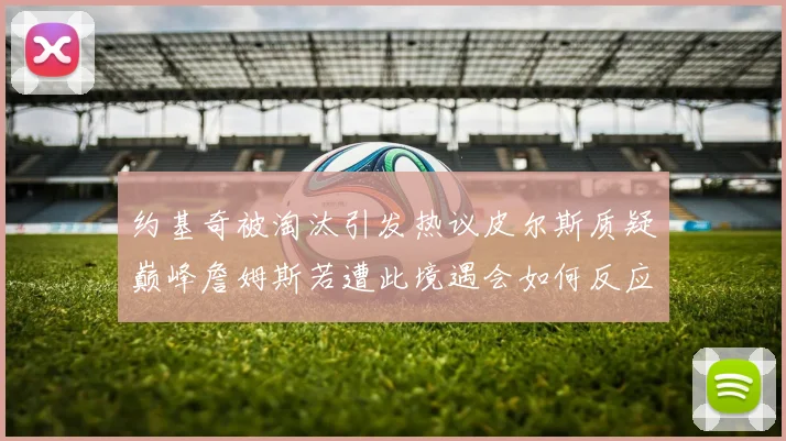 约基奇被淘汰引发热议皮尔斯质疑巅峰詹姆斯若遭此境遇会如何反应