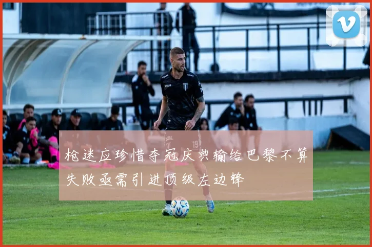 枪迷应珍惜夺冠庆典输给巴黎不算失败亟需引进顶级左边锋