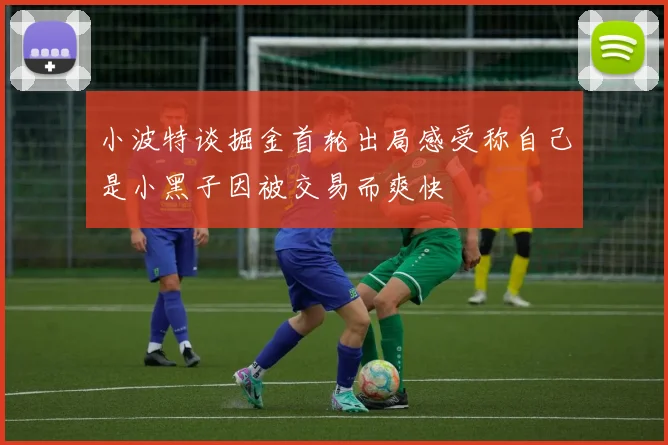 小波特谈掘金首轮出局感受称自己是小黑子因被交易而爽快