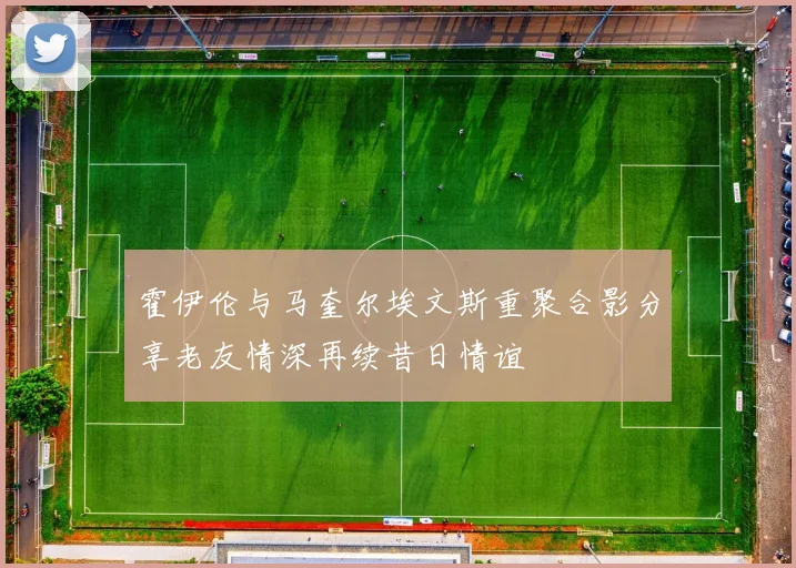 霍伊伦与马奎尔埃文斯重聚合影分享老友情深再续昔日情谊