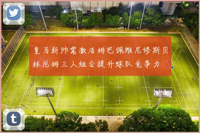 皇马新帅需激活姆巴佩维尼修斯贝林厄姆三人组合提升球队竞争力