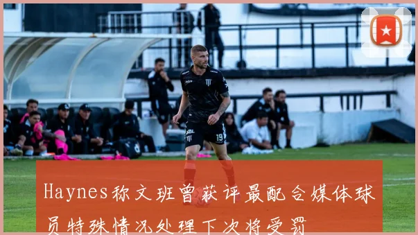 Haynes称文班曾获评最配合媒体球员特殊情况处理下次将受罚