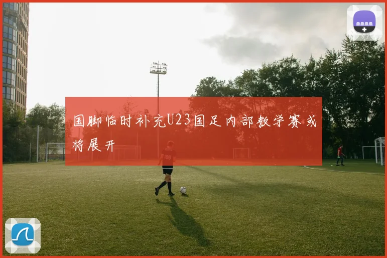国脚临时补充U23国足内部教学赛或将展开