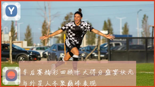 季后赛精彩回顾十大得分盛宴状元与外星人齐聚巅峰表现