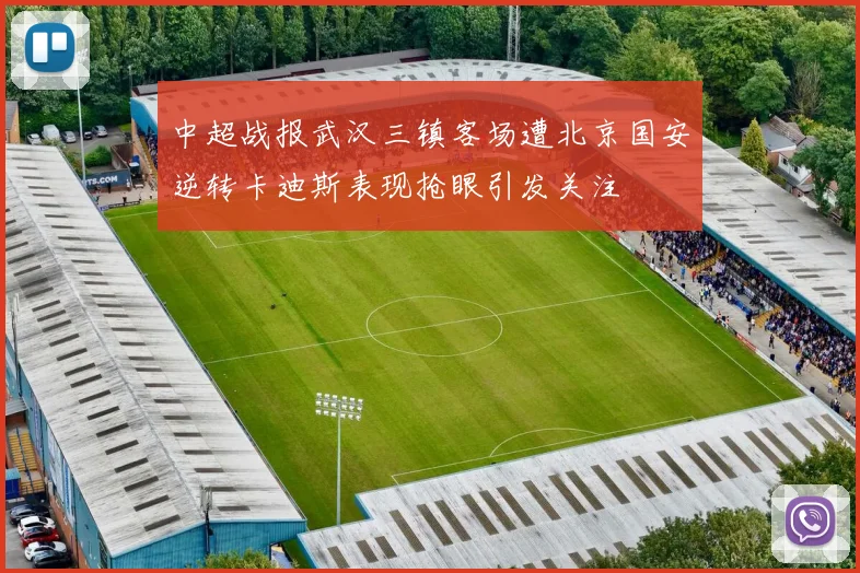 中超战报武汉三镇客场遭北京国安逆转卡迪斯表现抢眼引发关注