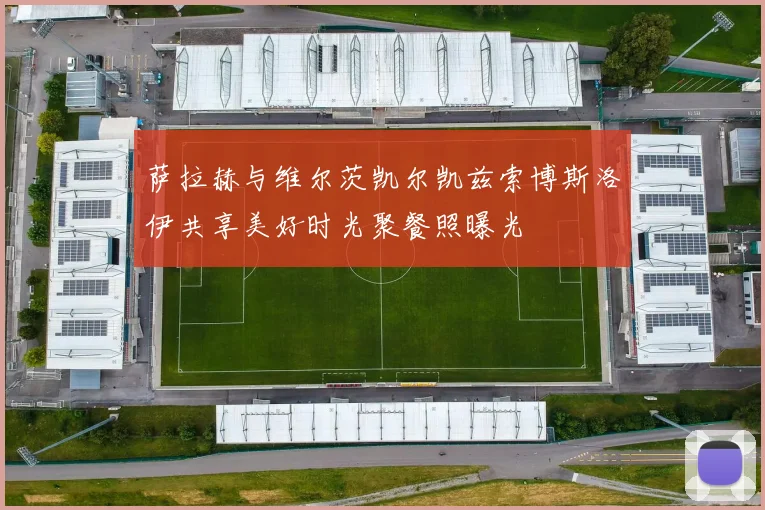 萨拉赫与维尔茨凯尔凯兹索博斯洛伊共享美好时光聚餐照曝光