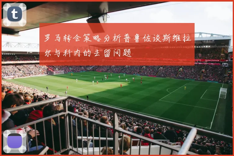 罗马转会策略分析普鲁佐谈斯维拉尔与科内的去留问题