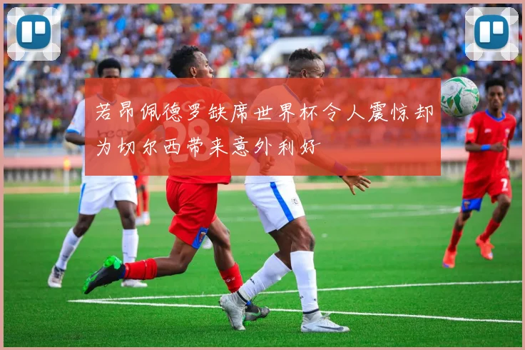 若昂佩德罗缺席世界杯令人震惊却为切尔西带来意外利好
