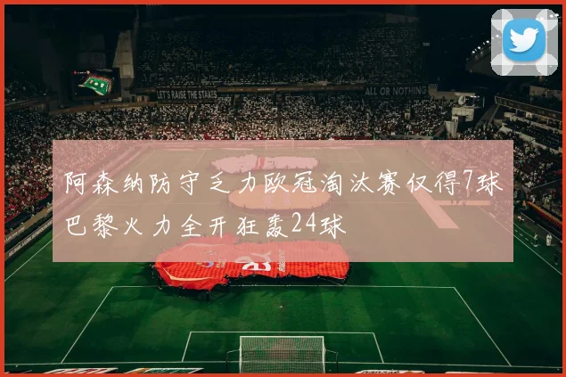 阿森纳防守乏力欧冠淘汰赛仅得7球巴黎火力全开狂轰24球