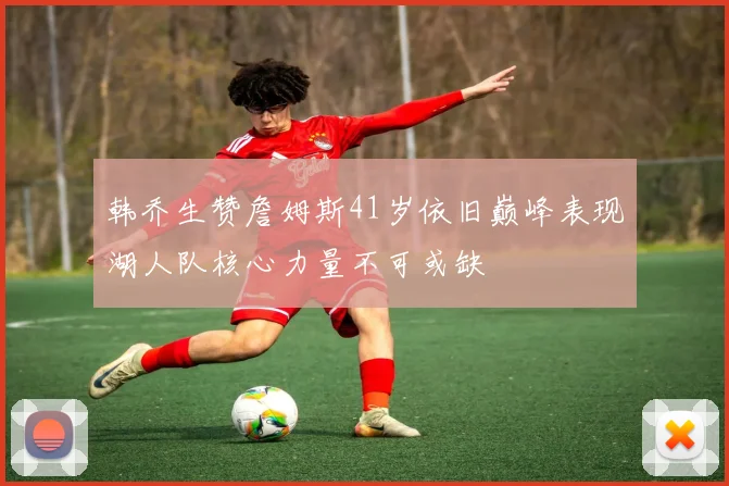 韩乔生赞詹姆斯41岁依旧巅峰表现湖人队核心力量不可或缺